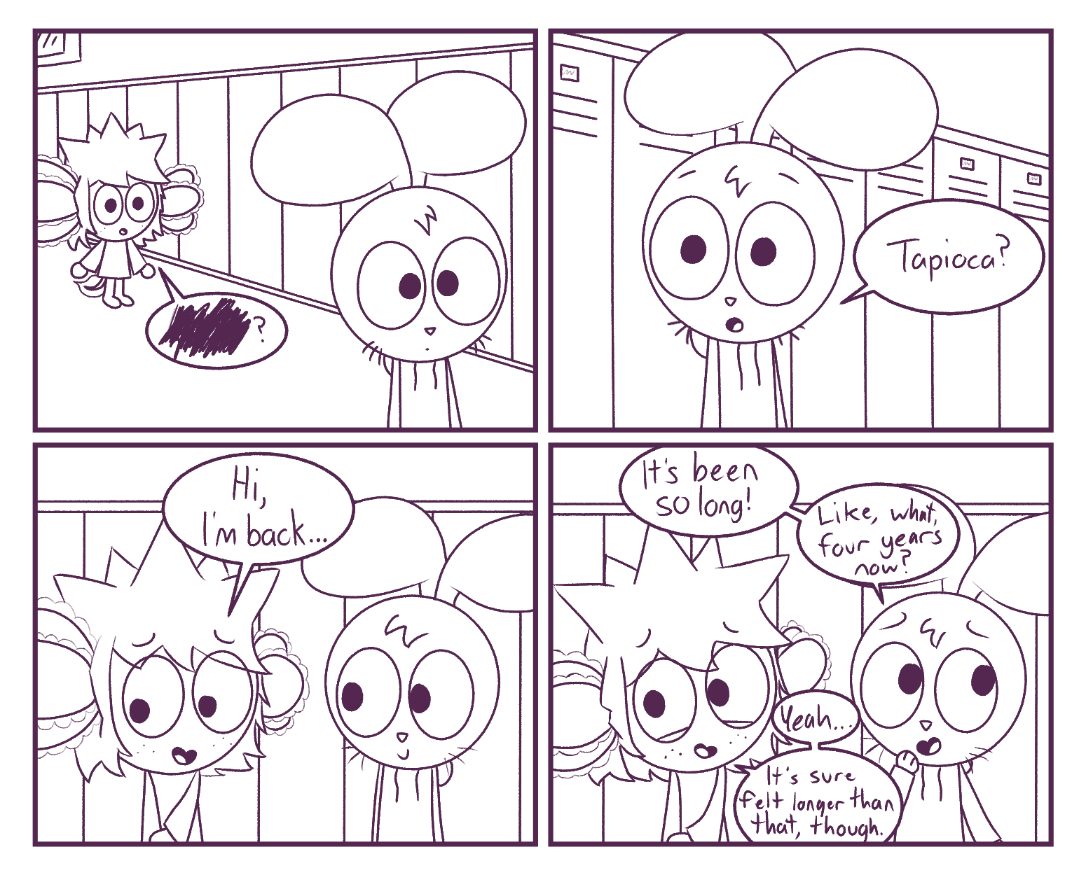 Panel 1: Tapioca: ======== | Panel 2: Hazel: Tapioca? | Panel 3: Tapioca: Hi, I'm back... | Panel 4: Hazel: It's been so long! Like, what, four years now? / Tapioca: Yeah... It's sure felt longer than that, though.